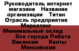 Руководитель интернет-магазина › Название организации ­ Титан › Отрасль предприятия ­ Маркетинг › Минимальный оклад ­ 26 000 - Все города Работа » Вакансии   . Ханты-Мансийский,Нефтеюганск г.